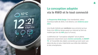 La conception adaptée
via le RWD et le tout connecté
Le Responsive Web Design s’est standardisé, valeur
incontournable de 2014, il est devenu une évidence pour
2015.
Une étude réalisée par comScore nous annonce qu'aux
Etats-Unis 52% du temps passé sur internet se font via
mobile (pas loin de 40% pour la France).
La définition de “conception adaptée” est en pleine
expansion notamment via la montre connectée, la SMART
TV et l’ensemble des objets connectés qui vont avoir une
place de plus en plus importante aux côtés des tablettes
et des smartphones.
 
