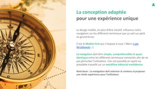 La conception adaptée
pour une expérience unique
Le design mobile, en plus d'être intuitif, influence notre
navigation sur les différents terminaux que ça soit sur petit
ou grand écran.
C’est le Mobile First qui s’impose à nous ! Merci Luke
Wroblewski ;-)
La navigation doit être simple, compréhensible et quasi
identique entre les différents terminaux connectés afin de ne
pas perturber l’utilisateur. Ceci est possible en ayant au
préalable travaillé sur un workflow éditorial multidevice.
Nota bene : La navigation doit valoriser le contenu et proposer
une réelle expérience pour l’utilisateur.
 