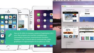 Paru en fin 2014, le nouveau système d'exploitation OS X
pour Mac propose une interface complètement
renouvelée et pourtant instantanément familière...
Pourquoi ? Car il s'inscrit dans la continuité des codes
graphiques et ergonomiques mis en place sur l'iOS8.
 