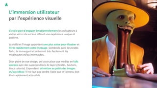 L’immersion utilisateur
par l’expérience visuelle
C’est le pari d’engager émotionnellement les utilisateurs à
visiter votre site en leur offrant une expérience unique et
positive.
La vidéo et l'image apportent une plus value pour illustrer et
livrer rapidement votre message. Combinés avec des textes
forts, ils immergent et séduisent très facilement les
mobinautes et/ou internautes.
D'un point de vue design, on laisse place aux médias en fulls
screens avec des superpositions de layers (textes, boutons,
blocs colorés). Cependant, attention au poids des images
et/ou vidéos ! Il ne faut pas perdre l'idée que le contenu doit
être rapidement accessible.
 