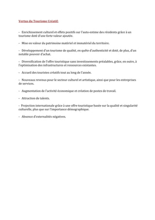 Vertus du Tourisme Créatif: 

 
‐   Enrichissement culturel et effets positifs sur l’auto‐estime des résidents grâce à un 
tourisme doté d'une forte valeur ajoutée. 
 
‐   Mise en valeur du patrimoine matériel et immatériel du territoire. 
 
‐   Développement d'un tourisme de qualité, en quête d'authenticité et doté, de plus, d'un 
notable pouvoir d’achat. 
 
‐   Diversification de l'offre touristique sans investissements préalables, grâce, en outre, à 
l'optimisation des infrastructures et ressources existantes. 
 
‐   Accueil des touristes créatifs tout au long de l'année.  
 
‐   Nouveaux revenus pour le secteur culturel et artistique, ainsi que pour les entreprises 
de services. 
 
‐   Augmentation de l’activité économique et création de postes de travail. 
 
‐   Attraction de talents. 
 
‐  Projection internationale grâce à une offre touristique basée sur la qualité et singularité 
culturelle, plus que sur l'importance démographique.  
 
‐   Absence d'externalités négatives. 


 
 
 
 
 
 
 
 
 
 
 
 
 
 
 
 
 
 
 
 
 
 