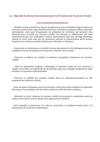   Objectifs du Réseau International pour la Promotion du Tourisme Créatif : 
                                                      

                                www.creativetourismnetwork.org 

‐   Identifier et faire connaître les acteurs qui agissent ou sont susceptibles d’agir en faveur du 
tourisme créatif. Il peut s’agir d’entités privées qui se dédient à la gestion d’offres culturelles
participatives  mais  aussi  d’organismes  de  promotion  de  territoires  qui  jouissent  d’un 
potentiel  pour  accueillir  des  touristes  créatifs.  Ces  derniers  se  différencient  des  lieux 
conventionnels  par  leur  atmosphère  créative,  généralement  fruit  d’un  héritage  historique, 
culturel  et  social,  mais  aussi  par  les  ressources,  activités  et  infrastructures  qu’ils  peuvent 
proposer à ces visiteurs en quête d’expériences culturelle  et  humaines.  

 
‐   Promouvoir ces destinations et activités à niveau international, en les distinguant pour leur 
excellence à l’heure de promouvoir le tourisme créatif sur leur territoire. 

 
‐    Découvrir  et  diffuser  les  activités  et  initiatives  susceptibles  d’intéresser  les  touristes 
créatifs.  

 
‐    Aider  les  destinations  propices  à  développer  le  tourisme  créatif  sur  leur  territoire,  à 
adapter leurs offres aux spécificités de la demande, grâce aux échanges d’expériences entre 
membres et rencontres professionnelles.  

 
‐   Favoriser  la  mobilité  des  touristes  créatifs  entre  les  destinations‐membres  en  leur 
proposant des itinéraires créatifs.  

 
‐  Créer un espace d’échanges autour du tourisme créatif, dans lequel confluent les approches 
théoriques et cas pratiques, afin de mettre en place un code de bonnes pratiques.  

 
‐    Alimenter  le  cercle  vertueux  du  tourisme  créatif  en  favorisant  la  coopération  entre  les 
secteurs du tourisme et de la culture, et les agents privés et publics. 

 
‐  Faire  connaître  et  pérenniser   les  cultures,  savoir‐faire  et  traditions  locales,  grâce  à  la 
transmission de savoir‐faire authentiques. 
     
 
 
 
 
 
 
 
 
 