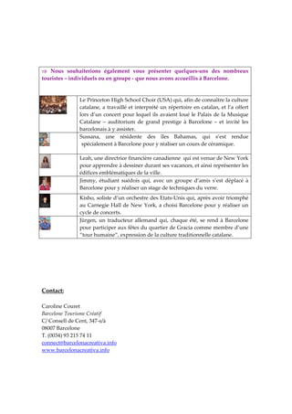  
 
 
                                
⇒  Nous  souhaiterions  également  vous  présenter  quelques‐uns  des  nombreux 
touristes – individuels ou en groupe ‐ que nous avons accueillis à Barcelone. 



               Le Princeton High School Choir (USA) qui, afin de connaître la culture 
               catalane, a travaillé et interprété un répertoire en catalan, et l’a offert 
               lors d’un concert pour lequel ils avaient loué le Palais de la Musique 
 
               Catalane  –  auditorium  de  grand  prestige  à  Barcelone  –  et  invité  les 
               barcelonais à y assister.  
               Sussana,  une  résidente  des  îles  Bahamas,  qui  s’est  rendue 
                spécialement à Barcelone pour y réaliser un cours de céramique.    

               Leah, une directrice financière canadienne  qui est venue de New York 
               pour apprendre à dessiner durant ses vacances, et ainsi représenter les 
               édifices emblématiques de la ville. 
               Jimmy,  étudiant  suédois  qui,  avec  un  groupe  d’amis  s’est  déplacé  à 
               Barcelone pour y réaliser un stage de techniques du verre.   
               Kisho, soliste d’un orchestre des Etats‐Unis qui, après avoir triomphé 
               au Carnegie Hall de New York, a choisi Barcelone pour y réaliser un 
               cycle de concerts.  
               Jürgen,  un  traducteur  allemand  qui,  chaque  été,  se  rend  à  Barcelone 
               pour participer aux fêtes du quartier de Gracia comme membre d’une 
               “tour humaine”, expression de la culture traditionnelle catalane. 
 
 
 
 
 
 
Contact:  
 
Caroline Couret 
Barcelone Tourisme Créatif 
C/ Consell de Cent, 347‐s/à 
08007 Barcelone 
T. (0034) 93 215 74 11 
connect@barcelonacreativa.info 
www.barcelonacreativa.info 
 
 
 
 