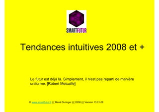Tendances intuitives 2008 et +


   Le futur est déjà là. Simplement, il n'est pas réparti de manière
   uniforme. [Robert Metcalfe]



  © www.smartfutur.fr ((( René Duringer ((( 2008 ((( Version 13.01.08
 