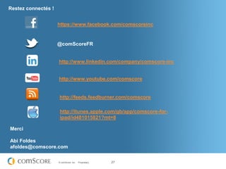 Restez connectés !


                     https://www.facebook.com/comscoreinc


                     @comScoreFR


                     http://www.linkedin.com/company/comscore-inc


                     http://www.youtube.com/comscore


                     http://feeds.feedburner.com/comscore

                      http://itunes.apple.com/gb/app/comscore-for-
                      ipad/id481015821?mt=8

Merci

Abi Foldes
afoldes@comscore.com

                     © comScore, Inc.   Proprietary.   27
 