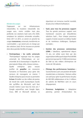 |   Les tendances du Cloud Computing en 2011




                                                             répartiront cet immense marché mondial,
     R2I dans les usages                                     de plus d’un milliard d’utilisateurs
     S’appuyant       sur    ces      infrastructures
     industrielles, la mutation industrielle des          •	 SaaS, pour tous les processus support
     usages sera... moins «visible» mais plus                Tous les grands processus support sont
     profonde. Les solutions SaaS vont, d’ici 2020,          maintenant couverts par d’excellentes
     remplacer les solutions artisanales actuelles.          solutions SaaS ; Pour chaque processus
     Entre 2011 et 2015, ce seront en priorité les           support, il existe souvent un éditeur leader
     usages transverses, universels, transformés en          et de nombreux challengers. Quelques
     «commodités », qui seront pris en charge par            exemples :
     des solutions SaaS. On les trouvera en priorité
     dans deux grandes familles d’usages :                •	 Gestion des processus commerciaux
                                                             (CRM) : Salesforce, opérationnel depuis
     •	 Participatique : les outils universels               12 ans, est utilisé aussi bien par des
        “Participatique” regroupe tous les usages            organisations telles que la Japan Post (60 000
        universels de l’informatique, un sur-                personnes) que par les 15 000 commerciaux
        ensemble de la bureautique à laquelle on             de Dell ou des milliers d’entreprises de
        peut ajouter blogs, wikis, réseaux sociaux...        moins de 100 salariés.
        Quelle      entreprise       peut       encore
        justifier de gaspiller ses ressources             •	 Pilotage des performances humaines  :
        humaines et financières pour gérer des               SuccessFactors a pris une position de leader
        serveurs de messagerie en interne ?                  mondial dans ce domaine ; Siemens utilise
        Quelle entreprise peut encore se permettre           cet outil pour gérer la performance de plus
        le luxe d’installer sur des milliers de postes       de 400 000 collaborateurs et les 2 millions
        de travail des outils bureautiques lourds            de salariés de Wall-Mart sont en cours
        tels qu’Office de Microsoft, qu’il faut              d’équipement.
        ensuite mettre à jour tous les trois ans ?
        Google aujourd’hui, avec Google Apps,             •	 Processus budgétaires : Adaptative
        Cisco, IBM et Microsoft demain, se                   planning permet d’industrialiser les




	   contact@poweron.fr	                        http://twitter.com/tendancescloud                page 10/56
 