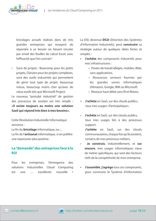 | Les tendances du Cloud Computing en 2011




         bricolages actuels réalisés dans de très        La DSI, devenue DS2I (Direction des Systèmes
         grandes entreprises qui essayent de             d’Information Industriels), peut construire sa
         répondre à ce besoin en faisant circuler        stratégie autour de quelques idées fortes et
         par email des feuilles de calcul Excel, avec    simples :
         l’efficacité que l’on connait !                 •	 J’achète des composants industriels pour
                                                             mes infrastructures :
    •	  Suivi de projets : Basecamp pour les petits             •	 Postes de travail allégés, mobiles, Web,
        projets, Clarizen pour les projets complexes,             sans applications.
        sont des outils industriels qui permettent              •	 Ressources serveurs fournies par
        de gérer tout type de projet, beaucoup                    les grandes usines informatiques
        mieux, beaucoup moins cher qu’avec de                     d’Amazon, Google, IBM ou Microsoft.
        vieux outils tels que Microsoft Project.                •	 Réseaux haut débit sans fil et filaires.
    Le nouveau “postulat industriel” de gestion
    des processus de soutien est très simple :           •	 J’achète en SaaS, sur des clouds publics,
    «il existe toujours au moins une solution               tous mes usages «Participatique».
    SaaS qui répond très bien à mes besoins».
                                                         •	 J’achète en SaaS, sur des clouds publics,
    Cette Révolution Industrielle Informatique              tous mes usages liés à des processus
    annonce :                                               support.
    La fin du bricolage informatique, ou ...                J’achète en SaaS, sur des clouds
    La fin de l’artisanat informatique, si on préfère       communautaires, chaque fois qu’ils existent,
    une expression plus positive.                           certains de mes processus métiers.
                                                         •	   Je construis, industriellement, et sur
    La “demande” des entreprises face à la                  mesure, mes usages informatiques cœur
    R2I                                                     de métier spécifiques, qui sont des facteurs
                                                            clefs de la compétitivité de mon entreprise.
    Pour les entreprises, l’émergence des
    solutions Industrielles Cloud Computing              •	 J’assemble, j’agrège tous ces composants,
    est    une  …      excellente nouvelle !                pour construire le Système d’Information




	   contact@poweron.fr	                        http://twitter.com/tendancescloud                 page 11/56
 