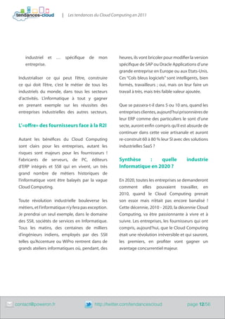 |    Les tendances du Cloud Computing en 2011




        industriel et     …       spécifique   de    mon        heures, ils vont bricoler pour modifier la version
        entreprise.                                             spécifique de SAP ou Oracle Applications d’une
                                                                grande entreprise en Europe ou aux Etats-Unis.
     Industrialiser ce qui peut l’être, construire              Ces “Cols bleus logiciels” sont intelligents, bien
     ce qui doit l’être, c’est le métier de tous les            formés, travailleurs ; oui, mais on leur faire un
     industriels du monde, dans tous les secteurs               travail à très, mais très faible valeur ajoutée.
     d’activités. L’informatique à tout y gagner
     en prenant exemple sur les réussites des                   Que se passera-t-il dans 5 ou 10 ans, quand les
     entreprises industrielles des autres secteurs.             entreprises clientes, aujourd’hui prisonnières de
                                                                leur ERP comme des particuliers le sont d’une
     L’«offre» des fournisseurs face à la R2I                   secte, auront enfin compris qu’il est absurde de
                                                                continuer dans cette voie artisanale et auront
     Autant les bénéfices du Cloud Computing                    re-construit 60 à 80 % leur SI avec des solutions
     sont clairs pour les entreprises, autant les               industrielles SaaS ?
     risques sont majeurs pour les fournisseurs !
     Fabricants de serveurs, de PC, éditeurs                    Synthèse    :    quelle               industrie
     d’ERP intégrés et SSII qui en vivent, un très              Informatique en 2020 ?
     grand nombre de métiers historiques de
     l’informatique vont être balayés par la vague              En 2020, toutes les entreprises se demanderont
     Cloud Computing.                                           comment elles pouvaient travailler, en
                                                                2010, quand le Cloud Computing prenait
     Toute révolution industrielle bouleverse les               son essor mais n’était pas encore banalisé !
     métiers, et l’informatique n’y fera pas exception.         Cette décennie, 2010 - 2020, la décennie Cloud
     Je prendrai un seul exemple, dans le domaine               Computing, va être passionnante à vivre et à
     des SSII, sociétés de services en Informatique.            suivre. Les entreprises, les fournisseurs qui ont
     Tous les matins, des centaines de milliers                 compris, aujourd’hui, que le Cloud Computing
     d’ingénieurs indiens, employés par des SSII                était une révolution irréversible et qui sauront,
     telles qu’Accenture ou WiPro rentrent dans de              les premiers, en profiter vont gagner un
     grands ateliers informatiques où, pendant, des             avantage concurrentiel majeur.




	   contact@poweron.fr	                             http://twitter.com/tendancescloud                 page 12/56
 