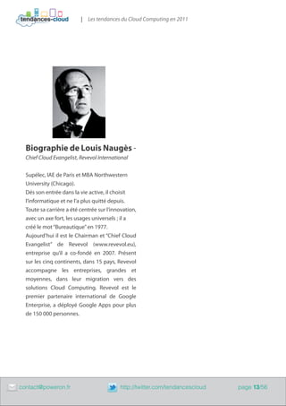| Les tendances du Cloud Computing en 2011




      Biographie de Louis Naugès -
      Chief Cloud Evangelist, Revevol International


      Supélec, IAE de Paris et MBA Northwestern
      University (Chicago).
      Dés son entrée dans la vie active, il choisit
      l’informatique et ne l’a plus quitté depuis.
      Toute sa carrière a été centrée sur l’innovation,
      avec un axe fort, les usages universels ; il a
      créé le mot “Bureautique” en 1977.
      Aujourd’hui il est le Chairman et “Chief Cloud
      Evangelist” de Revevol (www.revevol.eu),
      entreprise qu’il a co-fondé en 2007. Présent
      sur les cinq continents, dans 15 pays, Revevol
      accompagne les entreprises, grandes et
      moyennes, dans leur migration vers des
      solutions Cloud Computing. Revevol est le
      premier partenaire international de Google
      Enterprise, a déployé Google Apps pour plus
      de 150 000 personnes.




	   contact@poweron.fr	                        http://twitter.com/tendancescloud   page 13/56
 