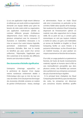 | Les tendances du Cloud Computing en 2011




     Là où une application single tenant (détenue         et administration. Passer en mode Cloud
     et utilisée par une seule entité ou organisation)    aide ainsi à économiser, en particulier sur les
     demande une équipe dédiée pour gérer les             activités à faible valeur ajoutée, tel le stockage.
     besoins de cette seule entité ou organisation,       Non seulement les solutions Cloud Computing
     une application multi-tenant satisfait au            dispensent de l’investissement upfront en
     contraire différents groupes d’utilisateurs          matériel, mais elles rapprochent de la charge
     (départements d’une même entreprise ou               réelle. De ce point de vue, si certains gains
     plusieurs entreprises) avec les ressources IT        économiques ne sont pas toujours évidents
     (humaines et matérielles) nécessaires à la           à mettre en valeur, ces gains sont indéniables
     mise en œuvre d’un seule instance logicielle,        en termes de flexibilité et d’agilité. Le Cloud
     permettant       évidemment        d’importantes     Computing facilite un accès linéaire à la
     économies d’échelles. Mais tout le monde             puissance informatique : au lieu d’investir dans
     ne bénéficie pas pour autant d’un service            un matériel nouveau, on peut graduer ses
     uniformisé... Polymorphe, l’application peut         moyens exactement en fonction de ses besoins.
     être customisée et les données des différents
     tenants sont sécurisées et isolées.                  D’un côté, un usage graduel et un paiement en
                                                          fonction, de l’autre de lourds investissements
     Des économies d’échelle significative                matériels, logiciels et humains dont le ROI ne
                                                          sera éventuellement perceptible que dans
     L’entreprise s’interroge aujourd’hui sur             plusieurs années. Une flexibilité qui convient
     la pertinence de disposer d’une équipe               donc parfaitement aux entreprises connaissant
     interne nombreuse entièrement dédiée à               des pics d’activité de façon régulière.
     l’informatique alors que ce n’est du tout son          Si le principal levier d’adoption du Cloud
     cœur de métier. Or le Cloud permet d’envisager       Computing était identifié il y a peu à la réduction
     des économies d’échelle certaines en matière         des coûts, les entreprises ont désormais
     de gestion d’infrastructure : réseau, stockage       pris conscience d’autres bénéfices qu’offre




	   contact@poweron.fr	                        http://twitter.com/tendancescloud                  page 15/56
 