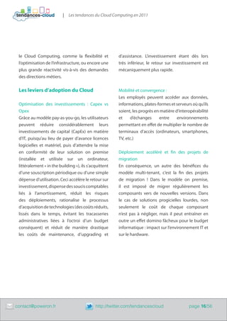 |   Les tendances du Cloud Computing en 2011




     le Cloud Computing, comme la flexibilité et            d’assistance. L’investissement étant dès lors
     l’optimisation de l’infrastructure, ou encore une      très inférieur, le retour sur investissement est
     plus grande réactivité vis-à-vis des demandes          mécaniquement plus rapide.
     des directions métiers.


     Les leviers d’adoption du Cloud                        Mobilité et convergence :
                                                            Les employés peuvent accéder aux données,
     Optimisation des investissements : Capex vs            informations, plates-formes et serveurs où qu’ils
     Opex                                                   soient, les progrès en matière d’interopérabilité
     Grâce au modèle pay-as-you-go, les utilisateurs        et    d’échanges      entre     environnements
     peuvent réduire considérablement leurs                 permettant en effet de multiplier le nombre de
     investissements de capital (CapEx) en matière          terminaux d’accès (ordinateurs, smartphones,
     d’IT, puisqu’au lieu de payer d’avance licences        TV, etc.)
     logicielles et matériel, puis d’attendre la mise
     en conformité de leur solution on premise              Déploiement accéléré et fin des projets de
     (installée et utilisée sur un ordinateur,              migration
     littéralement « in the building »), ils s’acquittent   En conséquence, un autre des bénéfices du
     d’une souscription périodique ou d’une simple          modèle multi-tenant, c’est la fin des projets
     dépense d’utilisation. Ceci accélère le retour sur     de migration ! Dans le modèle on premise,
     investissement, dispense des soucis comptables         il est imposé de migrer régulièrement les
     liés à l’amortissement, réduit les risques             composants vers de nouvelles versions. Dans
     des déploiements, rationalise le processus             le cas de solutions progicielles lourdes, non
     d’acquisition de technologies (des coûts réduits,      seulement le coût de chaque composant
     lissés dans le temps, évitant les tracasseries         n’est pas à négliger, mais il peut entraîner en
     administratives liées à l’octroi d’un budget           outre un effet domino fâcheux pour le budget
     conséquent) et réduit de manière drastique             informatique : impact sur l’environnement IT et
     les coûts de maintenance, d’upgrading et               sur le hardware.




	   contact@poweron.fr	                          http://twitter.com/tendancescloud                page 16/56
 