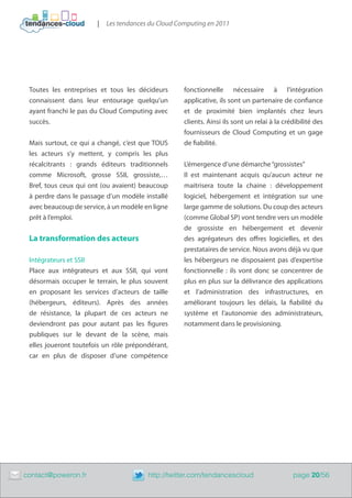|   Les tendances du Cloud Computing en 2011




     Toutes les entreprises et tous les décideurs       fonctionnelle nécessaire à l’intégration
     connaissent dans leur entourage quelqu’un          applicative, ils sont un partenaire de confiance
     ayant franchi le pas du Cloud Computing avec       et de proximité bien implantés chez leurs
     succès.                                            clients. Ainsi ils sont un relai à la crédibilité des
                                                        fournisseurs de Cloud Computing et un gage
     Mais surtout, ce qui a changé, c’est que TOUS      de fiabilité.
     les acteurs s’y mettent, y compris les plus
     récalcitrants  : grands éditeurs traditionnels     L’émergence d’une démarche “grossistes”
     comme Microsoft, grosse SSII, grossiste,…          Il est maintenant acquis qu’aucun acteur ne
     Bref, tous ceux qui ont (ou avaient) beaucoup      maitrisera toute la chaine  : développement
     à perdre dans le passage d’un modèle installé      logiciel, hébergement et intégration sur une
     avec beaucoup de service, à un modèle en ligne     large gamme de solutions. Du coup des acteurs
     prêt à l’emploi.                                   (comme Global SP) vont tendre vers un modèle
                                                        de grossiste en hébergement et devenir
     La transformation des acteurs                      des agrégateurs des offres logicielles, et des
                                                        prestataires de service. Nous avons déjà vu que
     Intégrateurs et SSII                               les hébergeurs ne disposaient pas d’expertise
     Place aux intégrateurs et aux SSII, qui vont       fonctionnelle : ils vont donc se concentrer de
     désormais occuper le terrain, le plus souvent      plus en plus sur la délivrance des applications
     en proposant les services d’acteurs de taille      et l’administration des infrastructures, en
     (hébergeurs, éditeurs). Après des années           améliorant toujours les délais, la fiabilité du
     de résistance, la plupart de ces acteurs ne        système et l’autonomie des administrateurs,
     deviendront pas pour autant pas les figures        notamment dans le provisioning.
     publiques sur le devant de la scène, mais
     elles joueront toutefois un rôle prépondérant,
     car en plus de disposer d’une compétence




	   contact@poweron.fr	                     http://twitter.com/tendancescloud                    page 20/56
 