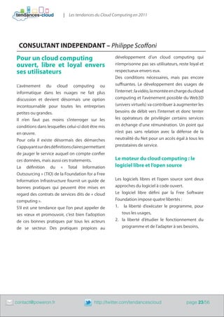 | Les tendances du Cloud Computing en 2011




     CONSULTANT INDEPENDANT – Philippe Scoffoni
    Pour un cloud computing                              développement d’un cloud computing qui
    ouvert, libre et loyal envers                        n’emprisonne pas ses utilisateurs, reste loyal et
    ses utilisateurs                                     respectueux envers eux.
                                                         Des conditions nécessaires, mais pas encore
    L’avènement du cloud computing ou                    suffisantes. Le développement des usages de
    informatique dans les nuages ne fait plus            l’internet : la vidéo, la montée en charge du cloud
    discussion et devient désormais une option           computing et l’avènement possible du Web3D
    incontournable pour toutes les entreprises           (univers virtuels) va contribuer à augmenter les
    petites ou grandes.                                  besoins de débit vers l’internet et donc tenter
    Il n’en faut pas moins s’interroger sur les          les opérateurs de privilégier certains services
    conditions dans lesquelles celui-ci doit être mis    en échange d’une rémunération. Un point qui
    en œuvre.                                            n’est pas sans relation avec la défense de la
    Pour cela il existe désormais des démarches          neutralité du Net pour un accès égal à tous les
    s’appuyant sur des définitions claires permettant    prestataires de service.
    de jauger le service auquel on compte confier
    ces données, mais aussi ces traitements.             Le moteur du cloud computing : le
    La définition du «  Total Information                logiciel libre et l’open source
    Outsourcing » (TIO) de la Foundation for a Free
    Information Infrastructure fournit un guide de       Les logiciels libres et l’open source sont deux
    bonnes pratiques qui peuvent être mises en           approches du logiciel à code ouvert.
    regard des contrats de services dits de « cloud      Le logiciel libre défini par la Free Software
    computing ».                                         Foundation impose quatre libertés :
    S’il est une tendance que l’on peut appeler de       1.	 la liberté d’exécuter le programme, pour
    ses vœux et promouvoir, c’est bien l’adoption            tous les usages,
    de ces bonnes pratiques par tous les acteurs         2.	 la liberté d’étudier le fonctionnement du
    de se secteur. Des pratiques propices au                 programme et de l’adapter à ses besoins,




	   contact@poweron.fr	                        http://twitter.com/tendancescloud                  page 23/56
 