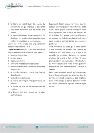 |   Les tendances du Cloud Computing en 2011




     3.	 la liberté de redistribuer des copies du         Cependant, l’open source ne retient que les
         programme (ce qui implique la possibilité        aspects pragmatiques de l’ouverture du code.
         aussi bien de donner que de vendre des           Il est a noter que les licences de logiciels libres
         copies),                                         sont également des licences reconnues par
     4.	 la liberté d’améliorer le programme et de        l’OSI. De fait, il n’y a donc guère de différences
         distribuer ces améliorations au public, pour     du point de vue de la licence. Certaines licences
         en faire profiter toute la communauté.           open source ne sont par contre pas reconnues
     L’accès au code source est une condition             par la FSF.
     d’exercice des libertés 1 et 3.                      C’est l’ouverture du code qui a donc permis
     L’open source défini par l’Open Source Initiative    à des sociétés de devenir des géants de
     (OSI), s’appuie sur une définition en 10 points :    l’industrie du Cloud Computing. Il leur a été
     1.	 la redistribution libre                          possible de modifier, d’adapter et surtout
     2.	 le code-source                                   d’utiliser librement le fruit de leurs travaux
     3.	 les œuvres dérivés                               pour construire les plus grosses infrastructures
     4.	 l’intégrité du code source de l’auteur           du monde des nuages. Je ne citerais que deux
     5.	 la non-discrimination contre des personnes       exemples les plus emblématiques : Amazon et
         ou groupes                                       Google.
     6.	 la non-discrimination contre des champs          Cette ouverture dont on voit les avantages en
         d’application                                    terme d’innovation doit se retrouver dans les
     7.	 la distribution de licence                       services de cloud computing. Ceci implique
     8.	 la licence ne doit pas être spécifique à un      qu’ils soient conçus et pensés dans leur contrat
         produit                                          de service comme des logiciels libres ou open
     9.	 la licence ne doit pas restreindre d’autres      source.
         logiciels
     10.	la licence doit être neutre sur le plan
         technologique




	   contact@poweron.fr	                        http://twitter.com/tendancescloud                  page 24/56
 