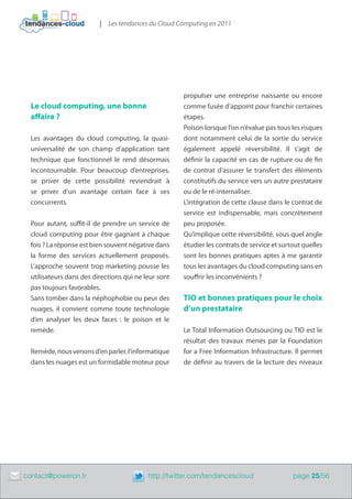| Les tendances du Cloud Computing en 2011




                                                          propulser une entreprise naissante ou encore
      Le cloud computing, une bonne                       comme fusée d’appoint pour franchir certaines
      affaire ?                                           étapes.
                                                          Poison lorsque l’on n’évalue pas tous les risques
      Les avantages du cloud computing, la quasi-         dont notamment celui de la sortie du service
      universalité de son champ d’application tant        également appelé réversibilité. Il s’agit de
      technique que fonctionnel le rend désormais         définir la capacité en cas de rupture ou de fin
      incontournable. Pour beaucoup d’entreprises,        de contrat d’assurer le transfert des éléments
      se priver de cette possibilité reviendrait à        constitutifs du service vers un autre prestataire
      se priver d’un avantage certain face à ses          ou de le ré-internaliser.
      concurrents.                                        L’intégration de cette clause dans le contrat de
                                                          service est indispensable, mais concrètement
      Pour autant, suffit-il de prendre un service de     peu proposée.
      cloud computing pour être gagnant à chaque          Qu’implique cette réversibilité, sous quel angle
      fois ? La réponse est bien souvent négative dans    étudier les contrats de service et surtout quelles
      la forme des services actuellement proposés.        sont les bonnes pratiques aptes à me garantir
      L’approche souvent trop marketing pousse les        tous les avantages du cloud computing sans en
      utilisateurs dans des directions qui ne leur sont   souffrir les inconvénients ?
      pas toujours favorables.
      Sans tomber dans la néphophobie ou peur des         TIO et bonnes pratiques pour le choix
      nuages, il convient comme toute technologie         d’un prestataire
      d’en analyser les deux faces  : le poison et le
      remède.                                             Le Total Information Outsourcing ou TIO est le
                                                          résultat des travaux menés par la Foundation
      Remède, nous venons d’en parler, l’informatique     for a Free Information Infrastructure. Il permet
      dans les nuages est un formidable moteur pour       de définir au travers de la lecture des niveaux




	   contact@poweron.fr	                        http://twitter.com/tendancescloud                 page 25/56
 
