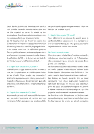 | Les tendances du Cloud Computing en 2011




    Droit de divulgation  : Le fournisseur de service       et que le service peut-être personnalisé selon vos
    doit prendre toutes les mesures nécessaires afin        besoins par une tierce parti.
    de faire respecter les termes du service par ses
    employés ou fournisseurs et communiquera ces            3 - S’agit-il d’un service TIO Loyal ?
    mesures aux clients sur simple demande.                 Vous obtenez ici un niveau de garanti pour la
    Le TIO Loyal permet de fournir un cadre afin            confidentialité de vos données et la transparence
    d’atteindre le même niveau de secret commercial         des opérations identique à celui que vous auriez en
    et de transparence qu’avec son propre personnel.        implémentant le service vous-même.
    Il est aisé de transposer ces définitions pour en
    faire un guide de bonnes pratiques qui pourraient       De l’importance du réseau
    se résumer en trois grandes questions basées sur        Un point souvent négligé dans l’implémentation des
    la définition du TIO et la lecture du contrat de        solutions de cloud computing est l’infrastructure
    service ou Service Level Agreement (SLA) :              réseau nécessaire pour accéder au service. Deux
                                                            points sont essentiels.
    1 - S’agit-il d’un service de TOI Ouvert ?              Le seul lien qui vous relie désormais à tout ou partie
    L’utilisation de ce type de service offre l’assurance   de votre système d’informations devient votre
    que vos données seront accessibles pour toutes          liaison internet. Une panne, une faiblesse et c’est
    sortes d’audit (légal, qualité ou exploration/          votre capacité à produire qui se trouve mis à mal.
    analyse) et que vous pourrez migrer vers un autre       Les besoins en bande passante liée au cloud
    logiciel ou fournisseur de service bien que cela        computing vont donc augmenter rapidement
    entraînera probablement une importante charge           sollicitant davantage les réseaux des opérateurs
    de travail.                                             pour des coûts en augmentation pour eux. Si rien
                                                            n’est fait, il leur faudra trouver quelqu’un à qui faire
    2 - S’agit-il d’un service de TOI Libre ?               payer l’acheminement de toutes ces données.
    Vous avez la garantie qu’il sera possible de migrer     Le deuxième point d’importance est l’existence de
    vers un autre fournisseur de service avec un            connexion internet fournissant un accès égal à tous
    minimum d’effort, sans perte de fonctionnalités         les fournisseurs de service de cloud computing




	   contact@poweron.fr	                         http://twitter.com/tendancescloud                    page 27/56
 
