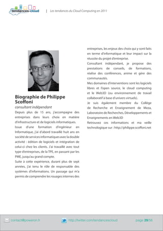 | Les tendances du Cloud Computing en 2011




                                                            entreprises, les enjeux des choix qui y sont faits
                                                            en terme d’informatique et leur impact sur la
                                                            réussite du projet d’entreprise.
                                                            Consultant indépendant, je propose des
                                                            prestations de conseils, de formations,
                                                            réalise des conférences, anime et gère des
                                                            communautés.
                                                            Mes domaines d’interventions sont les logiciels
                                                            libres et l’open source, le cloud computing
                                                            et le Web3D (ou environnement de travail
      Biographie de Philippe                                collaboratif à base d’univers virtuels).
      Scoffoni                                              Je suis également membre du Collège
      consultant indépendant                                de Recherche et Enseignement de Meza,
      Depuis plus de 15 ans, j’accompagne des               Laboratoire de Recherches, Développements et
      entreprises dans leurs choix en matière               Enseignements en Web3D
      d’infrastructure et de logiciels informatiques.       Retrouvez ces informations et ma veille
      Issue d’une formation d’ingénieur en                  technologique sur : http://philippe.scoffoni.net
      Informatique, j’ai d’abord travaillé huit ans en
      société de services informatiques avec la double
      activité : édition de logiciels et intégration de
      celui-ci chez les clients. J’ai travaillé avec tout
      type d’entreprises, de la TPE, en passant par les
      PME, jusqu’au grand compte.
      Suite à cette expérience, durant plus de sept
      années, j’ai tenu le rôle de responsable des
      systèmes d’informations. Un passage qui m’a
      permis de comprendre les rouages internes des




	   contact@poweron.fr	                         http://twitter.com/tendancescloud                page 29/56
 