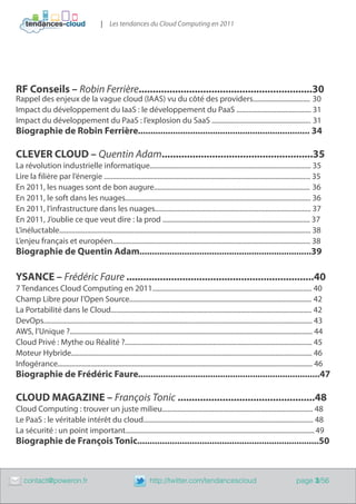 | Les tendances du Cloud Computing en 2011




    RF Conseils – Robin Ferrière..............................................................30
    Rappel des enjeux de la vague cloud (IAAS) vu du côté des providers................................. 30
    Impact du développement du IaaS : le développement du PaaS ........................................... 31
    Impact du développement du PaaS : l’explosion du SaaS ......................................................... 31
    Biographie de Robin Ferrière..................................................................... 34

    CLEVER CLOUD – Quentin Adam......................................................35
    La révolution industrielle informatique............................................................................................. 35
    Lire la filière par l’énergie ....................................................................................................................... 35
    En 2011, les nuages sont de bon augure.......................................................................................... 36
    En 2011, le soft dans les nuages........................................................................................................... 36
    En 2011, l’infrastructure dans les nuages.......................................................................................... 37
    En 2011, J’oublie ce que veut dire : la prod ..................................................................................... 37
    L’inéluctable................................................................................................................................................. 38
    L’enjeu français et européen.................................................................................................................. 38
    Biographie de Quentin Adam.....................................................................39

    YSANCE – Frédéric Faure ...................................................................40
    7 Tendances Cloud Computing en 2011............................................................................................ 40
    Champ Libre pour l’Open Source......................................................................................................... 42
    La Portabilité dans le Cloud.................................................................................................................... 42
    DevOps........................................................................................................................................................... 43
    AWS, l’Unique ?............................................................................................................................................ 44
    Cloud Privé : Mythe ou Réalité ?............................................................................................................ 45
    Moteur Hybride........................................................................................................................................... 46
    Infogérance................................................................................................................................................... 46
    Biographie de Frédéric Faure.........................................................................47

    CLOUD MAGAZINE – François Tonic .................................................48
    Cloud Computing : trouver un juste milieu....................................................................................... 48
    Le PaaS : le véritable intérêt du cloud.................................................................................................. 48
    La sécurité : un point important............................................................................................................. 49
    Biographie de François Tonic.........................................................................50



	       contact@poweron.fr	                                                http://twitter.com/tendancescloud                                             page 3/56
 