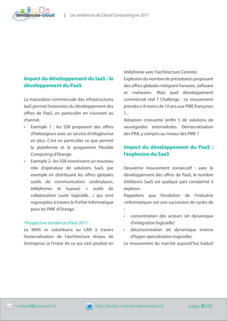 | Les tendances du Cloud Computing en 2011




                                                             téléphonie avec l’architecture Centrex)
       Impact du développement du IaaS : le                  Explosion du nombre de prestataires proposant
       développement du PaaS                                 des offres globales intégrant harware, software
                                                             et «netware». Mais quel développement
       La maturation commerciale des infrastructures         commercial réel ? Challenge : ce mouvement
       IaaS permet l’extension du développement des          prendra-t-il moins de 10 ans aux PME françaises
       offres de PaaS, en particulier en s’ouvrant au        ?...
       channel.                                              Adoption croissante (enfin !) de solutions de
       •	 Exemple 1 : les SSII proposent des offres          sauvegardes externalisées. Démocratisation
           d’hébergeurs avec un service d’infogérance        des PRA, y compris au niveau des PME ?
           en plus. C’est en particulier ce que permet
           la plateforme et le programme Flexible            Impact du développement du PaaS :
           Computing d’Orange.                               l’explosion du SaaS
       •	 Exemple 2 : les SSII investissent un nouveau
           rôle d’opérateur de solutions SaaS, par           Deuxième mouvement consécutif : avec le
           exemple en distribuant les offres globales        développement des offres de PaaS, le nombre
           outils de communication (ordinateurs,             d’éditeurs SaaS est quelque part condamné à
           téléphones et tuyaux) + outils de                 exploser.
           collaboration (suite logicielle…) qui sont        Rappelons que l’évolution de l’industrie
           regroupées à travers le Forfait Informatique      «informatique» est une succession de cycles de
           pour les PME d’Orange.                            :
                                                             •	 concentration des acteurs (et dynamique
        Prospective tendances PaaS 2011 :                        d’intégration logicielle)
       Le WAN se substituera au LAN à travers                •	 déconcentration (et dynamique inverse
       l’externalisation de l’architecture réseau de             d’hyper-spécialisation logicielle).
       l’entreprise (à l’instar de ce qui s’est produit en   Le mouvement du marché aujourd’hui traduit




	   contact@poweron.fr	                        http://twitter.com/tendancescloud               page 31/56
 