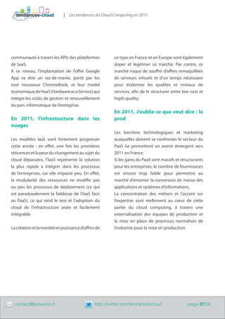 | Les tendances du Cloud Computing en 2011




    communauté à travers les APIs des plateformes          ce type en France et en Europe vont également
    de SaaS.                                               doper et légitimer ce marché. Par contre, ce
    A ce niveau, l’implantation de l’offre Google          marché risque de souffrir d’offres remaquillées
    App va être un raz-de-marée, porté par les             de serveurs virtuels et d’un temps nécessaire
    tout nouveaux ChromeBook, et leur model                pour étalonner les qualités et niveaux de
    économique de HaaS (Hardware as a Service) qui         services, afin de le structurer entre low cost et
    intègre les coûts de gestion et renouvellement         higth quality.
    du parc informatique de l’entreprise.
                                                           En 2011, J’oublie ce que veut dire : la
    En 2011, l’infrastructure dans les                     prod 	
    nuages
                                                           Les barrières technologiques et marketing
    Les modèles IaaS vont fortement progresser             auxquelles doivent se confronter le secteur du
    cette année  : en effet, une fois les premières        PaaS lui promettent un avenir émergent vers
    réticences et la peur du changement au sujet du        2011 en France.
    cloud dépassées, l’IaaS représente la solution         Si les gains du PaaS sont massifs et structurants
    la plus rapide à intégrer dans les processus           pour les entreprises, le nombre de fournisseurs
    de l’entreprises, car elle impacte peu. En effet,      est encore trop faible pour permettre au
    la modularité des ressources ne modifie pas            marché d’entamer la conversion de masse des
    ou peu les processus de déploiement (ce qui            applications et systèmes d’informations.
    est paradoxalement la faiblesse de l’IaaS face         La concentration des métiers et l’accent sur
    au PaaS), ce qui rend le test et l’adoption du         l’expertise sont réellement au cœur de cette
    cloud de l’infrastructure aisée et facilement          partie du cloud computing, à travers une
    intégrable.                                            externalisation des équipes de production et
                                                           la mise en place de processus normalisés de
    La création et la montée en puissance d’offres de      l’industrie pour la mise en production.




	     contact@poweron.fr	                         http://twitter.com/tendancescloud                page 37/56
 