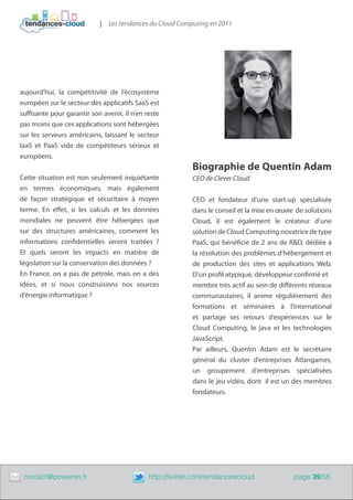 | Les tendances du Cloud Computing en 2011




    aujourd’hui, la compétitivité de l’écosystème
    européen sur le secteur des applicatifs SaaS est
    suffisante pour garantir son avenir, il n’en reste
    pas moins que ces applications sont hébergées
    sur les serveurs américains, laissant le secteur
    IaaS et PaaS vide de compétiteurs sérieux et
    européens.
                                                               Biographie de Quentin Adam
    Cette situation est non seulement inquiétante              CEO de Clever Cloud
    en termes économiques, mais également
    de façon stratégique et sécuritaire à moyen                CEO et fondateur d’une start-up spécialisée
    terme. En effet, si les calculs et les données             dans le conseil et la mise en œuvre de solutions
    mondiales ne peuvent être hébergées que                    Cloud, il est également le créateur d’une
    sur des structures américaines, comment les                solution de Cloud Computing novatrice de type
    informations confidentielles seront traitées  ?            PaaS, qui bénéficie de 2 ans de R&D, dédiée à
    Et quels seront les impacts en matière de                  la résolution des problèmes d’hébergement et
    législation sur la conservation des données ?              de production des sites et applications Web.
    En France, on a pas de pétrole, mais on a des              D’un profil atypique, développeur confirmé et 	
    idées, et si nous construisions nos sources                membre très actif au sein de différents réseaux
    d’énergie informatique ?                                   communautaires, il anime régulièrement des
                                                               formations et séminaires à l’international
                                                               et partage ses retours d’expériences sur le
                                                               Cloud Computing, le java et les technologies
                                                               JavaScript.
                                                               Par ailleurs, Quentin Adam est le secrétaire
                                                               général du cluster d’entreprises Atlangames,
                                                               un groupement d’entreprises spécialisées
                                                               dans le jeu vidéo, dont il est un des membres
                                                               fondateurs.




	    contact@poweron.fr	                          http://twitter.com/tendancescloud              page 39/56
 
