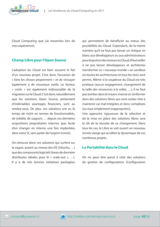 |   Les tendances du Cloud Computing en 2011




    Cloud Computing que j’ai ressenties lors de         qui permettent de bénéficier au mieux des
    mes expériences.                                    possibilités du Cloud. Cependant, de la même
                                                        manière qu’il ne faut pas laisser un chèque en
                                                        blanc aux développeurs ou aux administrateurs
    Champ Libre pour l’Open Source                      pour la gestion des ressources Cloud, il faut veiller
                                                        à ne pas laisser développeurs et architectes
    L’adoption du Cloud est bien souvent le fait        transformer ce « nouveau monde » en sandbox
    d’un nouveau projet. C’est donc l’occasion de       où toutes les architectures et tous les tests sont
    « faire les choses proprement » et de s’essayer     permis. Même si la souplesse du Cloud est très
    également à de nouveaux outils. Le facteur          pratique (aucun engagement, changement de
    «  coûts  » est également indissociable de la       la taille des ressources à la volée, …), il ne faut
    migration sur le Cloud. C’est donc naturellement    pas tomber dans le travers inverse et s’enfermer
    que les solutions Open Source, présentant           dans des solutions libres qui vont coûter cher à
    d’indéniables avantages financiers, sont au         maintenir car mal intégrées et donc complexes
    rendez-vous. De plus, ces solutions ont eu le       (ou tout simplement inappropriées).
    temps de mûrir en termes de fonctionnalités,        Une approche rigoureuse de la sélection et
    de solidité, de support, … depuis vos dernières     de la mise en place des solutions libres sera
    acquisitions propriétaires internes (pas facile     la clé de la réussite de ce changement. Dans
    d’en changer en interne une fois implantées         tous les cas, le Libre se voit ouvert un nouveau
    dans votre SI, sans parler de l’argent investi).    terrain vierge qui accélère la dynamique de ces
                                                        nombreux projets.
    On retrouve donc ces solutions qui surfent sur
    la vague, autant au niveau des OS (Ubuntu, …)       La Portabilité dans le Cloud
    que des composants logiciels (bases de données
    distribuées idéales pour le «  scale-out  », …).    On ne peut être passé à côté des solutions
    Il y a de très bonnes initiatives packagées         de gestion de configurations (Configuration




	   contact@poweron.fr	                       http://twitter.com/tendancescloud                   page 42/56
 