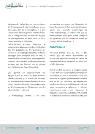 |   Les tendances du Cloud Computing en 2011




     s’abstraire des tâches liées aux couches basses        perspectives accentuées par l’adoption du
     de l’infrastructure. Il intervient plus en amont       Cloud Computing. Il faut cependant toujours
     des projets, lors de la conception, et a plus          garder une approche pragmatique de
     l’opportunité de s’occuper des problématiques          cette méthodologie, au même titre que les
     liées à l’intégration des livrables des équipes        méthodologies agiles, pour qu’elle s’intègre à
     de développement, toujours dans un souci               vos projets et non pas l’inverse (le projet qui
     d’automatisation et de fiabilité.                      s’intègre à la méthodologie…).
     L’administrateur accentue également sa
     compétence en développement avec l’utilisation         AWS, l’Unique ?
     des APIs proposées par les fournisseurs de
     services de Cloud. La capitalisation de l’outillage    Beaucoup d’offres, mais, au final, je dois
     développé pour dialoguer avec ces APIs, la             avouer qu’il est difficile actuellement de
     modularité/réutilisabilité des développements          trouver une alternative valable (en termes de
     systèmes, ainsi que leur stockage/gestion des          fonctionnalités et de souplesse) au niveau IaaS
     versions, sont des éléments mis en exergue             à l’offre d’Amazon.
     avec l’utilisation du Cloud Computing.
                                                            Il n’est en effet pas donné à n’importe quelle
     Cela permet un rapprochement des                       société de fournir un service fonctionnellement
     équipes autant au niveau du type de travail            aussi abouti du jour au lendemain. Il faut tout
     (développement), qu’au niveau des échanges             de même se rappeler que Amazon a commencé
     sur la meilleure interface possible entre le travail   avec les AWS en 2002 (avec des services sous
     de ces 2 équipes (livraison d’un package pour          une forme évidemment différente de celle que
     les développeurs et son déploiement pour les           nous connaissons actuellement et orientés
     administrateurs systèmes).                             e-commerce), puis a mis notamment à
                                                            disposition les services EC2 et S3 aux US en 2006
     La   méthodologie       DevOps     a   de    belles    et les EBS (disques réseaux attachés aux EC2) en




	   contact@poweron.fr	                          http://twitter.com/tendancescloud                page 44/56
 