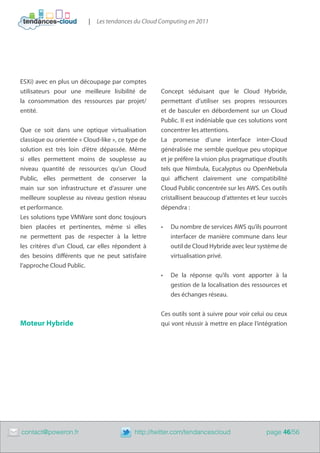 |   Les tendances du Cloud Computing en 2011




    ESXi) avec en plus un découpage par comptes
    utilisateurs pour une meilleure lisibilité de       Concept séduisant que le Cloud Hybride,
    la consommation des ressources par projet/          permettant d’utiliser ses propres ressources
    entité.                                             et de basculer en débordement sur un Cloud
                                                        Public. Il est indéniable que ces solutions vont
    Que ce soit dans une optique virtualisation         concentrer les attentions.
    classique ou orientée « Cloud-like », ce type de    La promesse d’une interface inter-Cloud
    solution est très loin d’être dépassée. Même        généralisée me semble quelque peu utopique
    si elles permettent moins de souplesse au           et je préfère la vision plus pragmatique d’outils
    niveau quantité de ressources qu’un Cloud           tels que Nimbula, Eucalyptus ou OpenNebula
    Public, elles permettent de conserver la            qui affichent clairement une compatibilité
    main sur son infrastructure et d’assurer une        Cloud Public concentrée sur les AWS. Ces outils
    meilleure souplesse au niveau gestion réseau        cristallisent beaucoup d’attentes et leur succès
    et performance.                                     dépendra :
    Les solutions type VMWare sont donc toujours
    bien placées et pertinentes, même si elles          •	   Du nombre de services AWS qu’ils pourront
    ne permettent pas de respecter à la lettre               interfacer de manière commune dans leur
    les critères d’un Cloud, car elles répondent à           outil de Cloud Hybride avec leur système de
    des besoins différents que ne peut satisfaire            virtualisation privé.
    l’approche Cloud Public.
                                                        •	   De la réponse qu’ils vont apporter à la
                                                             gestion de la localisation des ressources et
                                                             des échanges réseau.


                                                        Ces outils sont à suivre pour voir celui ou ceux
    Moteur Hybride                                      qui vont réussir à mettre en place l’intégration




	   contact@poweron.fr	                        http://twitter.com/tendancescloud                 page 46/56
 