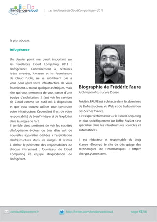| Les tendances du Cloud Computing en 2011




    la plus aboutie.


    Infogérance

    Un dernier point me paraît important sur
    les tendances Cloud Computing 2011  :
    l’infogérance. Contrairement à certaines
    idées erronées, Amazon et les fournisseurs
    de Cloud Public, ne se substituent pas à
    vous pour gérer votre infrastructure. Ils vous
    fournissent au mieux quelques métriques, mais          Biographie de Frédéric Faure
    rien qui vous permettra de vous passer d’une           Architecte infrastructure Ysance
    équipe d’exploitation. Il faut voir les services
    de Cloud comme un outil mis à disposition              Frédéric FAURE est architecte dans les domaines
    et que vous pouvez utiliser pour construire            de l’infrastructure, du Web et de l’urbanisation
    votre infrastructure. Cependant, il est de votre       des SI chez Ysance.
    responsabilité de bien l’intégrer et de l’exploiter    Il est expert et formateur sur le Cloud Computing
    dans les règles de l’art.                              et plus spécifiquement sur l’offre AWS et s’est
    Il semble donc pertinent de voir les sociétés          spécialisé dans les infrastructures scalables et
    d’infogérance évoluer ou bien d’en voir de             automatisées.
    nouvelles apparaître dédiées à l’exploitation
    d’infrastructures dans les nuages. Il restera          Il est rédacteur et responsable du blog
    à définir le périmètre des responsabilités de          Ysance «Decrypt, Le site de décryptage des
    chaque intervenant  : fournisseur de Cloud             technologies de l’informatique» :  http://
    Computing et équipe d’exploitation de                  decrypt.ysance.com/.
    l’infogérant.




	   contact@poweron.fr	                           http://twitter.com/tendancescloud                page 47/56
 