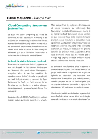 |   Les tendances du Cloud Computing en 2011




    CLOUD MAGAZINE – François Tonic

     Cloud Computing : trouver un                            Mais aujourd’hui, les éditeurs, développeurs
     juste milieu                                            et même entreprise s’y intéressent. Les
                                                             fournisseurs multiplient les annonces même si
     Le sujet du cloud computing est vaste et                de nombreux PaaS demeurent en pré-version
     complexe. Au-delà des slogans marketing et de           ou aux contours flous. Cette couche demeure
     la confusion entretenue par les éditeurs sur les        jeune et encore immature, se complétant mois
     termes, le cloud computing est une réalité. Nous        après mois. Quelque soit le fournisseur PaaS, les
     ne reviendrons pas ici sur les fondamentaux du          roadmaps produits illustrent cette constante
     cloud. Nous avons souhaité aborder quelques             évolution, au risque, de repousser les projets
     éléments qui nous paraissent importants à               concrets de plusieurs mois. Aujourd’hui, trois
     connaître afin d’alimenter votre réflexion.             PaaS dominent (mais cela ne durera pas)  :
                                                             Google App Engine, Microsoft Windows Azure
     Le PaaS : le véritable intérêt du cloud                 et dans une moindre mesure, Force.com.
     Pour nous, la plate-forme, le PaaS, apporte un
     vrai plus. Rappel : le PaaS permet de déployer          La différence fonctionnelle entre le serveur /
     et d’exécuter des applications développées,             desktop et le PaaS peut faire hésiter à lancer un
     adaptées selon le ou les modèles de                     projet PaaS même si l’option d’une approche
     développement du PaaS. Il cache la complexité           hybride est désormais une tendance non
     du IaaS (infrastructure) et permet de faire             négligeable. Et rappelant que techniquement,
     facilement du SaaS. Le PaaS permet de se                développer pour et sur un PaaS ne pose pas
     focaliser sur son business, sa valeur ajoutée,          de problèmes hormis apprendre la logique du
     sans s’occuper des serveurs, la plate-forme s’en        cloud et des API, utiliser de nouvelles librairies.
     occupant.
                                                             Mais l’un des problèmes du PaaS est la portabilité
     Jusqu’au milieu de 2010, le PaaS était en retrait par   entre PaaS de même nature. Ainsi, est-il simple
     rapport au IaaS qui tirait le marché, avec le SaaS.     et rapide de déplacer une application Java d’un




	   contact@poweron.fr	                           http://twitter.com/tendancescloud                  page 48/56
 