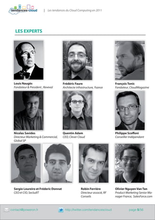 | Les tendances du Cloud Computing en 2011




       LES EXPERTS




      Louis Naugès                         Frédéric Faure                        François Tonic
      Fondateur & President , Revevol      Architecte infrastructure, Ysance     Fondateur, CloudMagazine




      Nicolas Savides                      Quentin Adam                          Philippe Scoffoni
      Directeur Marketing & Commercial,    CEO, Clever Cloud                     Conseiller Indépendant
      Global SP




      Sergio Loureiro et Fréderic Donnat                 Robin Ferrière          Olivier Nguyen Van Tan
      CEO et CIO, SecludIT                               Directeur associé, RF   Product Marketing Senior Ma-
                                                         Conseils                nager France, SalesForce.com



	   contact@poweron.fr	                      http://twitter.com/tendancescloud             page 5/56
 