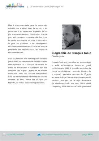|   Les tendances du Cloud Computing en 2011




     Mais il existe une réelle peur de mettre des
     données sur le cloud. Mais, là encore, si les
     protocoles et les règles sont respectés, il n’y a
     pas fondamentalement d’insécurité. D’autre
     part, les fournisseurs complètent les fonctions,
     les outils pour mettre en place la sécurité et
     la gérer au quotidien. Si les développeurs
     réduisent convenablement la surface d’attaque
     potentielle des logiciels cloud, les risques se
     réduisent d’autant.                                    Biographie de François Tonic
                                                            CloudMagazine
     Alors oui, le risque zéro n’existe pas et n’existera
     jamais. Vous pouvez améliorer cette sécurité en        François Tonic est journaliste en informatique
     étant rigoureux sur la politique de sécurité, les      et veille technologique (entreprise, grand
     outils, les mécanismes et l’utilisateur doit être      public) depuis 1997. Il travaille aussi dans la
     conscient des risques. Cependant, les risques          presse archéologique, culturelle (histoire de
     demeurent réels. Les hackers s’engouffrent             la marine), spécialiste reconnu de l’Égypte
     dans les moindre failles introduites ou laissées       ancienne. Il dirige Pharaon Magazine et a publié
     ouvertes. Et dans l’avenir, des attaques par           plusieurs ouvrages sur le sujet. Fondateur
     Hyperkit, au niveau IaaS ne sont pas exclure.          de cloudmagazine.fr, site web 100% cloud
                                                            computing. Rédacteur en chef de Programmez !




	   contact@poweron.fr	                          http://twitter.com/tendancescloud               page 50/56
 