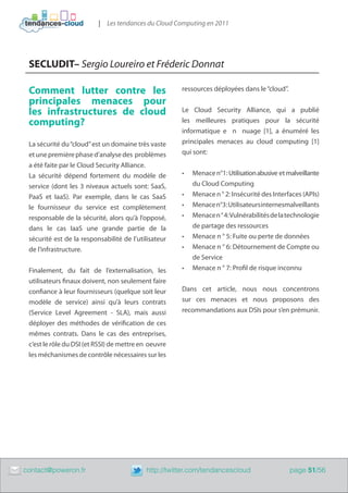 | Les tendances du Cloud Computing en 2011




     SECLUDIT– Sergio Loureiro et Fréderic Donnat

     Comment lutter contre les                            ressources déployées dans le “cloud”.
     principales menaces pour
     les infrastructures de cloud                         Le Cloud Security Alliance, qui a publié
     computing?                                           les meilleures pratiques pour la sécurité
                                                          informatique e n nuage [1], a énuméré les
     La sécurité du “cloud” est un domaine très vaste     principales menaces au cloud computing [1]
     et une première phase d’analyse des problèmes        qui sont:
     a été faite par le Cloud Security Alliance.
     La sécurité dépend fortement du modèle de            •	   Menace n°1: Utilisation abusive et malveillante
     service (dont les 3 niveaux actuels sont: SaaS,           du Cloud Computing
     PaaS et IaaS). Par exemple, dans le cas SaaS         •	   Menace n ° 2: Insécurité des Interfaces (APIs)
     le fournisseur du service est complètement           •	   Menace n°3 : Utilisateurs internesmalveillants
     responsable de la sécurité, alors qu’à l’opposé,     •	   Menace n ° 4: Vulnérabilités de la technologie
     dans le cas IaaS une grande partie de la                  de partage des ressources
     sécurité est de la responsabilité de l’utilisateur   •	   Menace n ° 5: Fuite ou perte de données
     de l’infrastructure.                                 •	   Menace n ° 6: Détournement de Compte ou
                                                               de Service
     Finalement, du fait de l’externalisation, les        •	   Menace n ° 7: Profil de risque inconnu
     utilisateurs finaux doivent, non seulement faire
     confiance à leur fournisseurs (quelque soit leur     Dans cet article, nous nous concentrons
     modèle de service) ainsi qu’à leurs contrats         sur ces menaces et nous proposons des
     (Service Level Agreement - SLA), mais aussi          recommandations aux DSIs pour s’en prémunir.
     déployer des méthodes de vérification de ces
     mêmes contrats. Dans le cas des entreprises,
     c’est le rôle du DSI (et RSSI) de mettre en oeuvre
     les méchanismes de contrôle nécessaires sur les




	   contact@poweron.fr	                        http://twitter.com/tendancescloud                   page 51/56
 