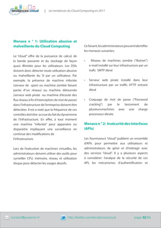 |   Les tendances du Cloud Computing en 2011




     Menace n ° 1: Utilisation abusive et
     malveillante du Cloud Computing                      Ce faisant, les administrateurs peuvent identifier​​
                                                          les menaces suivantes:
     Le “cloud” offre de la puissance de calcul, de
     la bande passante et du stockage de façon            •	     Réseau de machines zombie (“Botnet”)
     quasi illimitée pour les utilisateurs. Les DSIs           e-mail installé sur leur infrastructure par un
     doivent donc détecter toute utilisation abusive           trafic SMTP élevé
     ou malveillante du SI par un utilisateur. Par
     exemple, la présence de machine infectée             •	   Serveur web pirate installé dans leur
     (serveur de spam ou machine zombie faisant                infrastructure par un traffic HTTP entrant
     partie d”un réseau) ou machine détournée                  élevé
     (serveur web pirate ou machine d’écoute des
     flux réseau à fin d’interception de mot de passe)    •	   Craquage de mot de passe (“Password
     dans l’infrastructure de l’entreprise doivent être        cracking”)   par  le  lancement  de
     détectées. Il est a noté que la fréquence de ces          plusieursmachines avec une charge
     contrôles doit être accrue du fait du dynamisme           processeur élevée
     de l’infrastructure. En effet, à tout moment
     une machine “infectée” peut apparaitre ou            Menace n ° 2: Insécurité des Interfaces
     disparaitre impliquant une surveillance en           (APIs)
     continue des modifications de
     l’infrastructure.                                    Les fournisseurs “cloud” publient un ensemble
                                                          d’APIs pour permettre aux utilisateurs et
     Lors de l’exécution de machines virtuelles, les      administrateurs de gérer et d’intéragir avec
     administrateurs doivent utiliser des outils pour     des services “cloud”. Il y a plusieurs aspects
     surveiller CPU, mémoire, réseau et utilisation       à considérer: l’analyse de la sécurité de ces
     disque pour détecter les usages abusifs.             API, les mécanismes d’authentification et




	   contact@poweron.fr	                        http://twitter.com/tendancescloud                  page 52/56
 