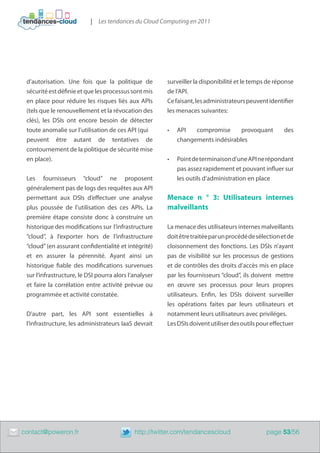 | Les tendances du Cloud Computing en 2011




     d’autorisation. Une fois que la politique de           surveiller la disponibilité et le temps de réponse
     sécurité est définie et que les processus sont mis     de l’API.
     en place pour réduire les risques liés aux APIs        Ce faisant, les administrateurs peuvent identifier​
     (tels que le renouvellement et la révocation des       les menaces suivantes:
     clés), les DSIs ont encore besoin de détecter
     toute anomalie sur l’utilisation de ces API (qui       •	   API   compromise      provoquant          des
     peuvent être autant de tentatives de                        changements indésirables
     contournement de la politique de sécurité mise
     en place).                                             •	   Point de terminaison d’une API ne répondant
                                                                 pas assez rapidement et pouvant influer sur
     Les fournisseurs “cloud” ne proposent                       les outils d’administration en place
     généralement pas de logs des requêtes aux API
     permettant aux DSIs d’effectuer une analyse            Menace n ° 3: Utilisateurs internes
     plus poussée de l’utilisation des ces APIs. La         malveillants
     première étape consiste donc à construire un
     historique des modifications sur l’infrastructure      La menace des utilisateurs internes malveillants
     “cloud”, à l’exporter hors de l’infrastructure         doit être traitée par un procédé de sélection et de
     “cloud” (en assurant confidentialité et intégrité)     cloisonnement des fonctions. Les DSIs n’ayant
     et en assurer la pérennité. Ayant ainsi un             pas de visibilité sur les processus de gestions
     historique fiable des modifications survenues          et de contrôles des droits d’accès mis en place
     sur l’infrastructure, le DSI pourra alors l’analyser   par les fournisseurs “cloud”, ils doivent mettre
     et faire la corrélation entre activité prévue ou       en œuvre ses processus pour leurs propres
     programmée et activité constatée.                      utilisateurs. Enfin, les DSIs doivent surveiller
                                                            les opérations faites par leurs utilisateurs et
     D’autre part, les API sont essentielles à              notamment leurs utilisateurs avec priviléges.
     l’infrastructure, les administrateurs IaaS devrait     Les DSIs doivent utiliser des outils pour effectuer




	   contact@poweron.fr	                          http://twitter.com/tendancescloud                  page 53/56
 