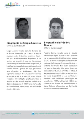 |   Les tendances du Cloud Computing en 2011




     Biographie de Sergio Loureiro                          Biographie de Frédéric
     CEO et co-founder SecludIT                             Donnat
                                                            CIO et co-founder SecludIT
     Serge Loureiro travaille dans le domaine de
     la sécurité depuis plus de 15 ans. Il a occupé         Frédéric Donnat travaille dans la sécurité
     plusieurs postes de direction au sein de 2 start-      informatique depuis plus de 10 ans. Il a débuté
     ups où il a été responsable de produits et de          par la cryptographie (implémentation Java de
     services de sécurité de courrier électronique          SSL/TLS et driver d’un crypto-accélérateur). En
     ainsi que de passerelles sécurisées. Auparavant, il    tant que chef de projet Crypto-Accélérateur et
     était l’architecte de plusieurs produits de sécurité   Système, il a travaillé dans toutes les couches
     comme VPN SSL, gestion des logs, passerelles           de sécurité logicielles (du noyau linux aux
     web sécurisées et accélérateurs SSL. Son               applications web, email, VPN-SSL ou IPSec). Il
     expérience a débuté dans plusieurs laboratoires        a également été responsable des architectures
     de recherche où il a participé à des projets           de haute disponibilité et des architectures
     européens et travaillé plus spécifiquement sur la      virtuelles sous différentes technologies de
     sécurité du code mobile. Sergio est titulaire d’un     virtualization (VMWare, Hyper-V). Frédéric est
     diplôme de doctorat de l’ENST Paris, et d’un MSc       titulaire d’une licence de Mathématiques et
     de l’université de Porto (FEUP). Ses travaux ont       d’une Maîtrise Informatique de l’Université
     abouti à 3 brevets.                                    Blaise Pascal de Clermont Ferrand.




	   contact@poweron.fr	                         http://twitter.com/tendancescloud               page 56/56
 