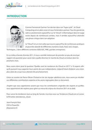 |   Les tendances du Cloud Computing en 2011




    INTRODUCTION


                            Comme l’annoncait Gartner l’an dernier dans son “hype cycle” , le Cloud
                            Computing est en plein essor et nous l’entendons partout. Tous les grands du
                            web se positionnent aujourd’hui sur le “Cloud”. L’informatique dans le nuage
                            existe depuis de nombreuses années, mais il semble aujourd’hui atteindre
                            une phase critique dans son adoption.


                            Le “Cloud” est un mot-valise qui couvre aujourd’hui de nombreuses pratiques
                            et peut être abordé de différentes manières (SaaS, PaaS, IaaS, Usages,
    Techniques...) dans différents contextes (B2B, B2C, PME, grandes entreprises).


    En ce milieu d’année d’année 2011, il nous a semblé intéressant de prendre un peu de recul par
    rapport à la question pour savoir dans quelle direction le marché du Cloud va évoluer dans les
    prochains mois.


    Nous avons donc posé la question “Quelles sont les tendances du Cloud en 2011” à 10 experts afin
    qu’ils puissent nous apporter leurs points de vues indépendants. L’objectif étant d’obtenir une vision
    plus claire de ce qui nous attends très prochainement.


    Grâce au soutien de Pierre-Olivier Chotard et de son équipe salesforce.com, nous avons pu récolter
    ces différentes contributions expertes et les avons regroupées dans ce document.


    J’espère que vous apprécierez autant que nous les contributions originales des experts et qu’elles
    vous apporteront des repères pour gérer au mieux les enjeux du cloud en 2011 et au delà.


    Pour suivre les tendances tout au long de l’année, inscrivez-vous sur Tendances-Cloud.com et suivez
    le fil twitter @tendances_cloud.


    Jean-François Ruiz
    CEO @ PowerOn
    jf@poweron.fr




	   contact@poweron.fr	                       http://twitter.com/tendancescloud                 page 6/56
 