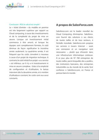 | Les tendances du Cloud Computing en 2011




      Conclusion : ROI, le calcul est simple !                   A propos de SalesForce.com
      Le « ticket d’entrée » du modèle on premise
      est très largement supérieur par rapport au                Salesforce.com est le leader mondial du
      Cloud computing, à cause des investissements               Cloud Computing d’entreprise. Salesforce.
      et de la complexité du projet de mise en                   com fournit des solutions à ses clients
      œuvre. Lorsque cet investissement initial                  de toutes tailles et de tous secteurs, à
      commence à être amorti, et lorsque les                     l’échelle mondiale. Salesforce.com propose
      équipes sont complètement formées, le coût                 ses services à travers Internet – seuls
      diminue de façon significative la troisième                une connexion et un navigateur sont
      année seulement. La quatrième année, il est                nécessaires –, plutôt que d’investir dans
      fréquent que les coûts s’envolent à nouveau                une infrastructure informatique coûteuse.
      à cause d’un projet de migration technique. A              À ce jour, plus de 97 700 entreprises de
      contrario, le coût initial d’un projet « as a service      toutes tailles, parmi lesquelles des a publics,
      » est inférieur, car il n’y a ni investissement ni         des institutions bancaires, des entreprises
      mise en œuvre complexe. Grâce à la simplicité              industrielles ou du monde de la santé, font
      de configuration et d’utilisation, la baisse               confiance à Salesforce.com, en France et
      intervient dès la deuxième année, et à nombre              partout dans le monde.
      d’utilisateurs constant, les coûts sont eux aussi
      constants.




	   contact@poweron.fr	                          http://twitter.com/tendancescloud                page 17/56
 