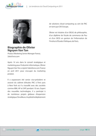 |   Les tendances du Cloud Computing en 2011




                                                             de solutions cloud computing au sein de PAC
                                                             en tant que CIO Groupe.


                                                             Olivier est titulaire d’un DEUG de philosophie,
                                                             d’un diplôme de l’école de commerce de Pau
                                                             et d’un DESS en gestion de l’information de
                                                             l’Institut d’Etudes Politiques de Paris.


     Biographie de Olivier
     Nguyen Van Tan
     Product Marketing Senior Manager France,
     SalesForce.com


     Après 14 ans dans le conseil stratégique et
     marketing pour l’industrie informatique, Olivier
     Nguyen Van Tan a rejoint Salesforce.com France
     en avril 2011 pour s’occuper du marketing
     produit.


     Il a auparavant été senior vice-président et
     associé du cabinet d‘études PAC à Paris puis
     à New York où il a travaillé avec des sociétés
     comme IBM, HP et SAP pendant 10 ans. Expert
     des nouvelles technologies, il a participé à
     de nombreux projets globaux d’expansion
     stratégique. Par ailleurs, il a piloté le déploiement




	   contact@poweron.fr	                           http://twitter.com/tendancescloud                page 18/56
 