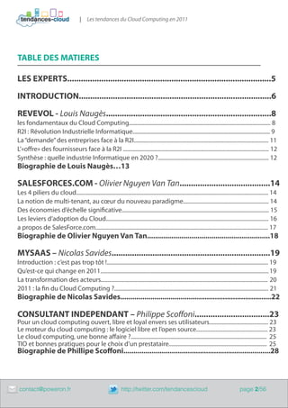 |    Les tendances du Cloud Computing en 2011




    TABLE DES MATIERES

    LES EXPERTS..........................................................................................5

    INTRODUCTION.....................................................................................6

    REVEVOL - Louis Naugès.........................................................................8
    les fondamentaux du Cloud Computing..................................................................................................... 8
    R2I : Révolution Industrielle Informatique.................................................................................................. 9
    La “demande” des entreprises face à la R2I................................................................................................ 11
    L’«offre» des fournisseurs face à la R2I ........................................................................................................ 12
    Synthèse : quelle industrie Informatique en 2020 ?............................................................................... 12
    Biographie de Louis Naugès…13

    SALESFORCES.COM - Olivier Nguyen Van Tan........................................14
    Les 4 piliers du cloud......................................................................................................................................... 14
    La notion de multi-tenant, au cœur du nouveau paradigme............................................................. 14
    Des économies d’échelle significative......................................................................................................... 15
    Les leviers d’adoption du Cloud.................................................................................................................... 16
    a propos de SalesForce.com........................................................................................................................... 17
    Biographie de Olivier Nguyen Van Tan.............................................................18

    MYSAAS – Nicolas Savides......................................................................19
    Introduction : c’est pas trop tôt !................................................................................................................... 19
    Qu’est-ce qui change en 2011........................................................................................................................ 19
    La transformation des acteurs....................................................................................................................... 20
    2011 : la fin du Cloud Computing ?.............................................................................................................. 21
    Biographie de Nicolas Savides...........................................................................22

    CONSULTANT INDEPENDANT – Philippe Scoffoni.................................23
    Pour un cloud computing ouvert, libre et loyal envers ses utilisateurs.......................................... 23
    Le moteur du cloud computing : le logiciel libre et l’open source................................................... 23
    Le cloud computing, une bonne affaire ?................................................................................................. 25
    TIO et bonnes pratiques pour le choix d’un prestataire...................................................................... 25
    Biographie de Phillipe Scoffoni.........................................................................28



	    contact@poweron.fr	                                            http://twitter.com/tendancescloud                                         page 2/56
 
