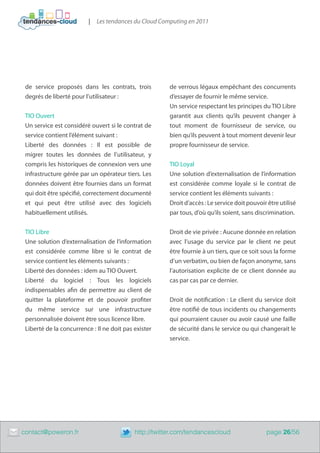 |   Les tendances du Cloud Computing en 2011




     de service proposés dans les contrats, trois           de verrous légaux empêchant des concurrents
     degrés de liberté pour l’utilisateur :                 d’essayer de fournir le même service.
                                                            Un service respectant les principes du TIO Libre
     TIO Ouvert                                             garantit aux clients qu’ils peuvent changer à
     Un service est considéré ouvert si le contrat de       tout moment de fournisseur de service, ou
     service contient l’élément suivant :                   bien qu’ils peuvent à tout moment devenir leur
     Liberté des données  : Il est possible de              propre fournisseur de service.
     migrer toutes les données de l’utilisateur, y
     compris les historiques de connexion vers une          TIO Loyal
     infrastructure gérée par un opérateur tiers. Les       Une solution d’externalisation de l’information
     données doivent être fournies dans un format           est considérée comme loyale si le contrat de
     qui doit être spécifié, correctement documenté         service contient les éléments suivants :
     et qui peut être utilisé avec des logiciels            Droit d’accès : Le service doit pouvoir être utilisé
     habituellement utilisés.                               par tous, d’où qu’ils soient, sans discrimination.


     TIO Libre                                              Droit de vie privée : Aucune donnée en relation
     Une solution d’externalisation de l’information        avec l’usage du service par le client ne peut
     est considérée comme libre si le contrat de            être fournie à un tiers, que ce soit sous la forme
     service contient les éléments suivants :               d’un verbatim, ou bien de façon anonyme, sans
     Liberté des données : idem au TIO Ouvert.              l’autorisation explicite de ce client donnée au
     Liberté du logiciel  : Tous les logiciels              cas par cas par ce dernier.
     indispensables afin de permettre au client de
     quitter la plateforme et de pouvoir profiter           Droit de notification : Le client du service doit
     du même service sur une infrastructure                 être notifié de tous incidents ou changements
     personnalisée doivent être sous licence libre.         qui pourraient causer ou avoir causé une faille
     Liberté de la concurrence : Il ne doit pas exister     de sécurité dans le service ou qui changerait le
                                                            service.




	   contact@poweron.fr	                         http://twitter.com/tendancescloud                  page 26/56
 