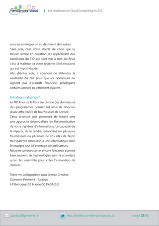 |   Les tendances du Cloud Computing en 2011




    sans en privilégier un au détriment des autres.
    Sans cela, c’est votre liberté de choix qui se
    trouve remise en question et l’applicabilité des
    conditions du TIO qui sont mis à mal. Au final,
    c’est la maîtrise de votre système d’informations
    qui est hypothéquée.
    Afin d’éviter cela, il convient de défendre la
    neutralité du Net pour que les opérateurs ne
    signent pas d’accords financiers privilégiant
    certains acteurs au détriment d’autres.


    Et la décentralisation ?
    Le TIO favorise la libre circulation des données et
    des programmes permettant ainsi de disposer
    d’une offre variée de fournisseurs de service.
    Cette diversité doit permettre de tendre vers
    une approche décentralisée de l’externalisation
    de votre système d’informations. La capacité de
    le répartir, de le rendre redondant sur plusieurs
    fournisseurs ou plusieurs de vos sites de façon
    transparente conduirait à une informatique dans
    les nuages tout à l’avantage des utilisateurs.
    Nous en sommes certes encore loin, mais comme
    bien souvent les technologies sont là attendant
    qu’on les assemble pour créer l’innovation de
    demain.


    Texte mis à disposition sous licence Creative
    Common Paternité - Partage
    à l’Identique 2.0 France CC BY-SA 2.0)




	   contact@poweron.fr	                         http://twitter.com/tendancescloud   page 28/56
 