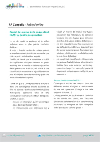 |   Les tendances du Cloud Computing en 2011




      RF Conseils – Robin Ferrière

       Rappel des enjeux de la vague cloud                       voient un moyen de finaliser leur fusion-
       (IAAS) vu du côté des providers                           absorption des hébergeurs, de s’éloigner
                                                                 toujours plus des tuyaux pour remonter
       Le raz de marée se confirme et les offres                 chercher de la valeur, et donc de la marge ;
       pullulent, dans la plus grande confusion             •	   est très impactant pour les constructeurs
       d’ailleurs.                                               qui s’efforcent péniblement depuis 20 ans
       A noter : l’entrée tardive de certains grands             de sauver leurs marges en fournissant des
       acteurs fait souvent plus de mal au marché que            solutions plutôt que des produits (exemple
       celle de petits à réelle valeur ajoutée.                  le zéro client de Fujitsu)
       En effet, de même que le sustainable et la RSE       •	   est congénitale des offres des éditeurs qui y
       ont rapidement viré pour certains au green                puisent une flexibilité et une administration
       washing, tout le monde se devant aujourd’hui              facilitée (une seule instance ; versioning ;
       d’être présent sur le Cloud, on assiste à une             corrections bugs…) et surtout l’opportunité
       cloudification outrancière et injustifiée relevant        de passer à un business model fondé sur la
       plus du coup de peinture marketing que d’une              récurrence.
       innovation réelle disruptive.
                                                             Prospective tendances IaaS 2011 :
       Le fait est que le Cloud précipite le marché IT      Convergence accrue des acteurs issus des
       dans une convergence encore accélérée de             différents métiers d’origine et renforcement
       tous les acteurs : fournisseurs d’infrastructures    du rôle des opérateurs (Orange a une belle
       (hébergeurs, opérateurs telco et ISP),               longueur d’avance…)
       constructeurs hardware, et éditeurs de logiciel.     Conséquemment, et pour limiter la confusion
       En effet, le cloud :                                 ou les doutes des clients, des structures
       •	 menace les hébergeurs qui n’y seraient pas        spécialisées dans la mesure et le benchmarking
           passé de ringardisation totale ;                 pourraient se multiplier et venir compléter
       •	 est indispensable aux opérateurs qui y            l’offre d’un acteur comme Iplabel ?




	   contact@poweron.fr	                         http://twitter.com/tendancescloud                page 30/56
 