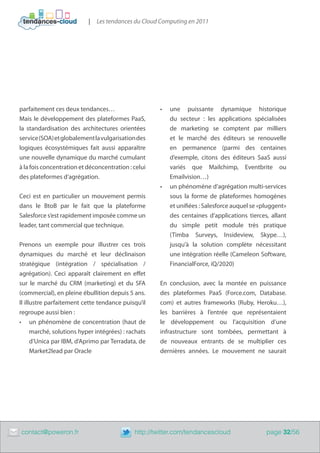 |   Les tendances du Cloud Computing en 2011




    parfaitement ces deux tendances…                     •	   une puissante dynamique historique
    Mais le développement des plateformes PaaS,               du secteur : les applications spécialisées
    la standardisation des architectures orientées            de marketing se comptent par milliers
    service (SOA) et globalement la vulgarisation des         et le marché des éditeurs se renouvelle
    logiques écosystémiques fait aussi apparaître             en permanence (parmi des centaines
    une nouvelle dynamique du marché cumulant                 d’exemple, citons des éditeurs SaaS aussi
    à la fois concentration et déconcentration : celui        variés que Mailchimp, Eventbrite ou
    des plateformes d’agrégation.                             Emailvision…)
                                                         •	   un phénomène d’agrégation multi-services
    Ceci est en particulier un mouvement permis               sous la forme de plateformes homogènes
    dans le BtoB par le fait que la plateforme                et unifiées : Salesforce auquel se «pluggent»
    Salesforce s’est rapidement imposée comme un              des centaines d’applications tierces, allant
    leader, tant commercial que technique.                    du simple petit module très pratique
                                                              (Timba Surveys, Insideview, Skype…),
    Prenons un exemple pour illustrer ces trois               jusqu’à la solution complète nécessitant
    dynamiques du marché et leur déclinaison                  une intégration réelle (Cameleon Software,
    stratégique (intégration / spécialisation /               FinancialForce, iQ/2020)
    agrégation). Ceci apparaît clairement en effet
    sur le marché du CRM (marketing) et du SFA           En conclusion, avec la montée en puissance
    (commercial), en pleine ébullition depuis 5 ans.     des plateformes PaaS (Force.com, Database.
    Il illustre parfaitement cette tendance puisqu’il    com) et autres frameworks (Ruby, Heroku…),
    regroupe aussi bien :                                les barrières à l’entrée que représentaient
    •	 un phénomène de concentration (haut de            le développement ou l’acquisition d’une
          marché, solutions hyper intégrées) : rachats   infrastructure sont tombées, permettant à
          d’Unica par IBM, d’Aprimo par Terradata, de    de nouveaux entrants de se multiplier ces
          Market2lead par Oracle                         dernières années. Le mouvement ne saurait




	   contact@poweron.fr	                          http://twitter.com/tendancescloud                 page 32/56
 
