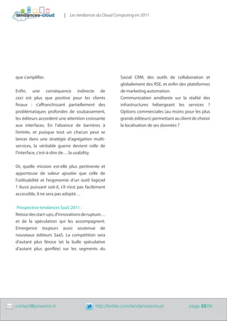 | Les tendances du Cloud Computing en 2011




    que s’amplifier.                                         Social CRM, des outils de collaboration et
                                                             globalement des RSE, et enfin des plateformes
    Enfin, une conséquence indirecte de                      de marketing automation.
    ceci est plus que positive pour les clients              Communication améliorée sur la réalité des
    finaux : s’affranchissant partiellement des              infrastructures hébergeant les services ?
    problématiques profondes de soubassement,                Options commerciales (au moins pour les plus
    les éditeurs accordent une attention croissante          grands éditeurs) permettant au client de choisir
    aux interfaces. En l’absence de barrières à              la localisation de ses données ?
    l’entrée, et puisque tout un chacun peut se
    lancer dans une stratégie d’agrégation multi-
    services, la véritable guerre devient celle de
    l’interface, c’est-à-dire de… la usability.


    Or, quelle mission est-elle plus pertinente et
    apporteuse de valeur ajoutée que celle de
    l’utilisabilité et l’ergonomie d’un outil logiciel
    ? Aussi puissant soit-il, s’il n’est pas facilement
    accessible, il ne sera pas adopté…


    Prospective tendances SaaS 2011 :
    Retour des start-ups, d’innovations de rupture…
    et de la spéculation qui les accompagnent.
    Emergence toujours aussi soutenue de
    nouveaux éditeurs SaaS. La compétition sera
    d’autant plus féroce (et la bulle spéculative
    d’autant plus gonflée) sur les segments du




	   contact@poweron.fr	                          http://twitter.com/tendancescloud               page 33/56
 