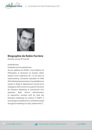 |   Les tendances du Cloud Computing en 2011




     Biographie de Robin Ferrière
     Directeur associé, RF Conseils


     @robinferriere
     fr.linkedin.com/in/robinferriere
     38 ans, diplômé de l’ESSEC, d’une Maîtrise de
     Philosophie et doctorant en Gestion, Robin
     dispose d’une expérience de +12 ans dans le
     webmarketing. Consultant spécialisé en CRM,
     SFA et Marketing Automation, il a préalablement
     monté et dirigé le département Conseil de la
     webagency 404 Found! et occupé les fonctions
     de Directeur Marketing et Commercial d’un
     opérateur BtoB. Ancien administrateur
     et aujourd’hui membre actif du Club des
     Directeurs Marketing du secteur IT (CMIT), il
     accompagne actuellement un ambitieux projet
     de logiciel marketing (en SaaS, évidemment !).




	   contact@poweron.fr	                       http://twitter.com/tendancescloud   page 34/56
 