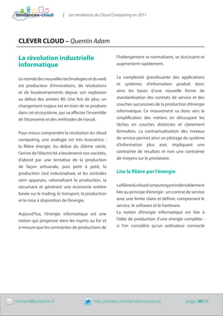 | Les tendances du Cloud Computing en 2011




     CLEVER CLOUD – Quentin Adam

     La révolution industrielle                             l’hébergement se normalisent, se durcissent et
     informatique                                           augmentent rapidement.


     Le monde des nouvelles technologies et du web          La complexité grandissante des applications
     est producteur d’innovations, de révolutions           et systèmes d’information produit donc
     et de bouleversements depuis son explosion             ainsi les bases d’une nouvelle forme de
     au début des années 80. Une fois de plus, un           standardisation des contrats de service et des
     changement majeur est en train de se produire          couches successives de la production d’énergie
     dans cet écosystème, qui va affecter l’ensemble        informatique. Ce mouvement va donc vers la
     de l’économie et des méthodes de travail.              simplification des métiers en découpant les
                                                            tâches en couches distinctes et clairement
     Pour mieux comprendre la révolution du cloud           formulées. La contractualisation des niveaux
     computing, une analogie est très évocatrice  :         de service permet ainsi un pilotage du système
     la filière énergie. Au début du 20ème siècle,          d’information plus aisé, impliquant une
     l’arrivé de l’électricité a bouleversé nos sociétés,   contrainte de résultats et non une contrainte
     d’abord par une tentative de la production             de moyens sur le prestataire.
     de façon artisanale, puis petit à petit, la
     production s’est industrialisée, et les centrales      Lire la filière par l’énergie
     sont apparues, rationalisant la production, la
     sécurisant et générant une économie entière            La filière du cloud computing est indéniablement
     basée sur le trading, le transport, la production      liée au principe d’énergie : un contrat de service
     et la mise à disposition de l’énergie.                 avec une limite claire et définie, comprenant le
                                                            service, le software et le hardware.
     Aujourd’hui, l’énergie informatique est une            La notion d’énergie informatique est liée à
     notion qui progresse dans les esprits au fur et        l’idée de production d’une énergie complète  :
     à mesure que les contraintes de productions de         si l’on considère qu’un ordinateur connecté




	   contact@poweron.fr	                          http://twitter.com/tendancescloud                 page 35/56
 
