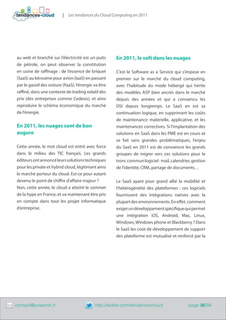 |   Les tendances du Cloud Computing en 2011




    au web et branché sur l’électricité est un puits      En 2011, le soft dans les nuages
    de pétrole, on peut observer la constitution
    en usine de raffinage : de l’essence de briquet       C’est le Software as a Service qui s’impose en
    (SaaS) au kérosène pour avion (IaaS) en passant       premier sur le marché du cloud computing,
    par le gasoil des voiture (PaaS), l’énergie va être   avec l’habitude du mode hébergé qui hérite
    raffiné, dans une contexte de trading volatil des     des modèles ASP bien ancrés dans le marché
    prix (des entreprises comme Cedexis), et ainsi        depuis des années et qui a convaincu les
    reproduire le schéma économique du marché             DSI depuis longtemps. Le SaaS en est sa
    de l’énergie.                                         continuation logique, en supprimant les coûts
                                                          de maintenance matérielle, applicative, et les
    En 2011, les nuages sont de bon                       maintenances correctives. Si l’implantation des
    augure                                                solutions en SaaS dans les PME est en cours et
                                                          se fait sans grandes problématiques, l’enjeu
    Cette année, le mot cloud est entré avec force        du SaaS en 2011 est de convaincre les grands
    dans le milieu des TIC français. Les grands           groupes de migrer vers ces solutions pour le
    éditeurs ont annoncé leurs solutions techniques       tronc commun logiciel : mail, calendrier, gestion
    pour les private et hybrid cloud, légitimant ainsi    de l’identité, CRM, partage de documents…
    le marché porteur du cloud. Est-ce pour autant
    devenu le point de chiffre d’affaire majeur ?         Le SaaS ayant pour grand allié la mobilité et
    Non, cette année, le cloud a atteint le sommet        l’hétérogénéité des plateformes  : ces logiciels
    de la hype en France, et va maintenant être pris      fournissent des intégrations natives avec la
    en compte dans tout les projet informatique           plupart des environnements. En effet, comment
    d’entreprise.                                         exiger un développement spécifique qui permet
                                                          une intégration iOS, Android, Mac, Linux,
                                                          Windows, Windows phone et Blackberry ? Dans
                                                          le SaaS les coût de développement de support
                                                          des plateforme est mutualisé et renforcé par la




	   contact@poweron.fr	                         http://twitter.com/tendancescloud                page 36/56
 