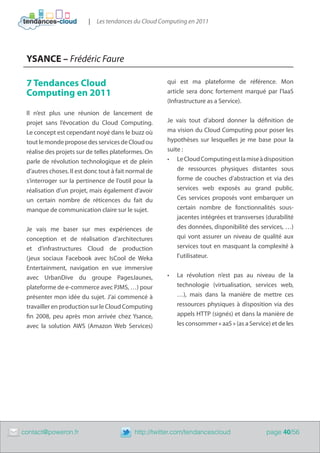 |   Les tendances du Cloud Computing en 2011




     YSANCE – Frédéric Faure

     7 Tendances Cloud                                    qui est ma plateforme de référence. Mon
     Computing en 2011                                    article sera donc fortement marqué par l’IaaS
                                                          (Infrastructure as a Service).
     Il n’est plus une réunion de lancement de
     projet sans l’évocation du Cloud Computing.          Je vais tout d’abord donner la définition de
     Le concept est cependant noyé dans le buzz où        ma vision du Cloud Computing pour poser les
     tout le monde propose des services de Cloud ou       hypothèses sur lesquelles je me base pour la
     réalise des projets sur de telles plateformes. On    suite :
     parle de révolution technologique et de plein        •	 Le Cloud Computing est la mise à disposition
     d’autres choses. Il est donc tout à fait normal de       de ressources physiques distantes sous
     s’interroger sur la pertinence de l’outil pour la        forme de couches d’abstraction et via des
     réalisation d’un projet, mais également d’avoir          services web exposés au grand public.
     un certain nombre de réticences du fait du               Ces services proposés vont embarquer un
     manque de communication claire sur le sujet.             certain nombre de fonctionnalités sous-
                                                              jacentes intégrées et transverses (durabilité
     Je vais me baser sur mes expériences de                  des données, disponibilité des services, …)
     conception et de réalisation d’architectures             qui vont assurer un niveau de qualité aux
     et d’infrastructures Cloud de production                 services tout en masquant la complexité à
     (jeux sociaux Facebook avec IsCool de Weka               l’utilisateur.
     Entertainment, navigation en vue immersive
     avec UrbanDive du groupe PagesJaunes,                •	   La révolution n’est pas au niveau de la
     plateforme de e-commerce avec PJMS, …) pour               technologie (virtualisation, services web,
     présenter mon idée du sujet. J’ai commencé à              …), mais dans la manière de mettre ces
     travailler en production sur le Cloud Computing           ressources physiques à disposition via des
     fin 2008, peu après mon arrivée chez Ysance,              appels HTTP (signés) et dans la manière de
     avec la solution AWS (Amazon Web Services)                les consommer « aaS » (as a Service) et de les




	   contact@poweron.fr	                        http://twitter.com/tendancescloud                  page 40/56
 