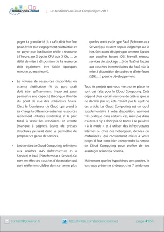 | Les tendances du Cloud Computing en 2011




         payer. La granularité du « aaS » doit être fine      que les services de type SaaS (Software as a
         pour éviter tout engagement contractuel et           Service) qui existent depuis longtemps sur le
         ne payer que l’utilisation réelle  : ressource       Net. Sont donc désignés par ce terme l’accès
         à l’heure, aux X cycles CPU, aux X IOs, … Le         aux couches basses (OS, firewall, réseau,
         délai de mise à disposition de la ressource          services de stockage, …) de l’IaaS et l’accès
         doit également être faible (quelques                 aux couches intermédiaires du PaaS via la
         minutes au maximum).                                 mise à disposition de cadres et d’interfaces
                                                              (SDK, …) pour le développement.
    •	   Le volume de ressources disponibles en
         attente d’utilisation (% du parc total)           Tous les projets que vous mettrez en place ne
         doit être suffisamment important pour             sont pas faits pour le Cloud Computing. Cela
         permettre une capacité théorique illimitée        dépend d’un certain nombre de critères que je
         du point de vue des utilisateurs finaux.          ne décrirai pas ici, cela n’étant pas le sujet de
         C’est le fournisseur de Cloud qui prend à         cet article. Le Cloud Computing est un outil
         sa charge la différence entre les ressources      supplémentaire à votre disposition, vraiment
         réellement utilisées (rentables) et le parc       très pratique dans certains cas, mais pas dans
         total, à savoir les ressources en attente         d’autres. Il n’y a donc pas de honte à ne pas être
         (manque à gagner). Seules de grosses              «  à la mode  » et à utiliser des infrastructures
         structures peuvent donc se permettre de           internes ou chez des hébergeurs, dédiées ou
         proposer ce genre de services.                    mutualisées, qui conviennent mieux à votre
                                                           projet. Il faut donc bien comprendre la notion
    •	   Les services de Cloud Computing se limitent       de Cloud Computing pour profiter de ses
         aux couches IaaS (Infrastructure as a             avantages selon vos besoins.
         Service) et PaaS (Plateforme as a Service). Ce
         sont en effet ces couches d’abstraction qui       Maintenant que les hypothèses sont posées, je
         sont réellement ciblées dans ce terme, plus       vais vous présenter ci-dessous les 7 tendances




	   contact@poweron.fr	                          http://twitter.com/tendancescloud                 page 41/56
 